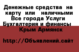 Денежные средства  на  карту  или   наличными - Все города Услуги » Бухгалтерия и финансы   . Крым,Армянск